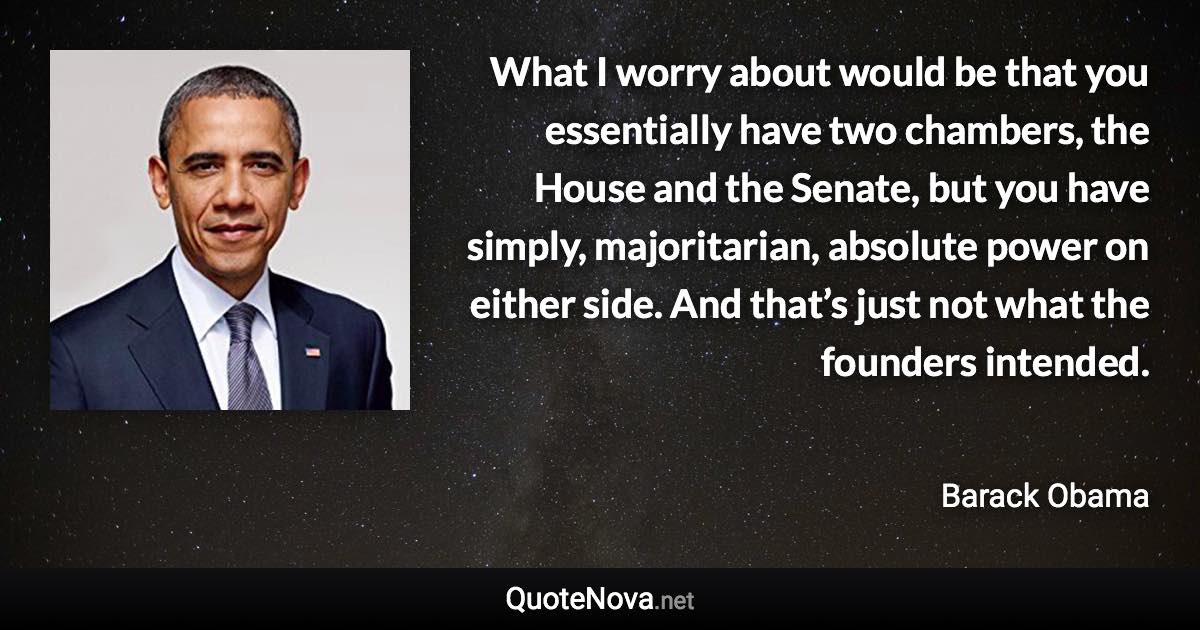 What I worry about would be that you essentially have two chambers, the House and the Senate, but you have simply, majoritarian, absolute power on either side. And that’s just not what the founders intended. - Barack Obama quote