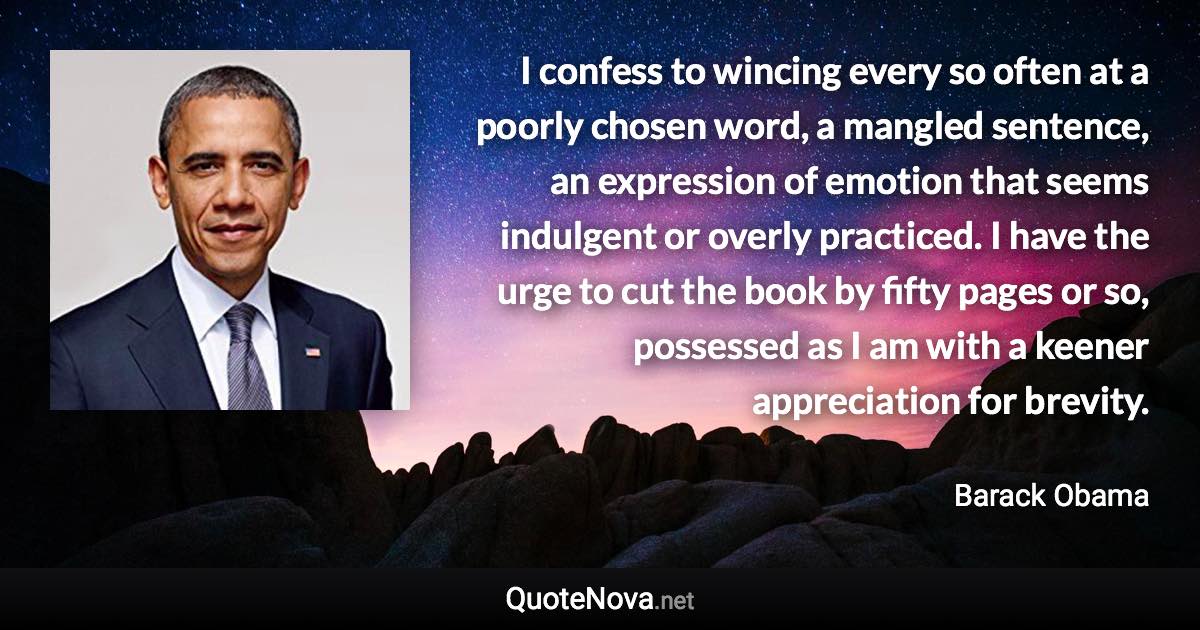 I confess to wincing every so often at a poorly chosen word, a mangled sentence, an expression of emotion that seems indulgent or overly practiced. I have the urge to cut the book by fifty pages or so, possessed as I am with a keener appreciation for brevity. - Barack Obama quote