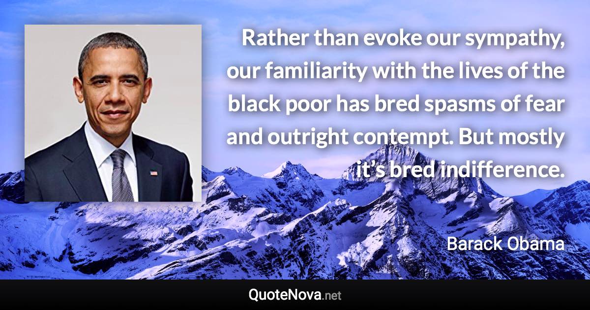 Rather than evoke our sympathy, our familiarity with the lives of the black poor has bred spasms of fear and outright contempt. But mostly it’s bred indifference. - Barack Obama quote