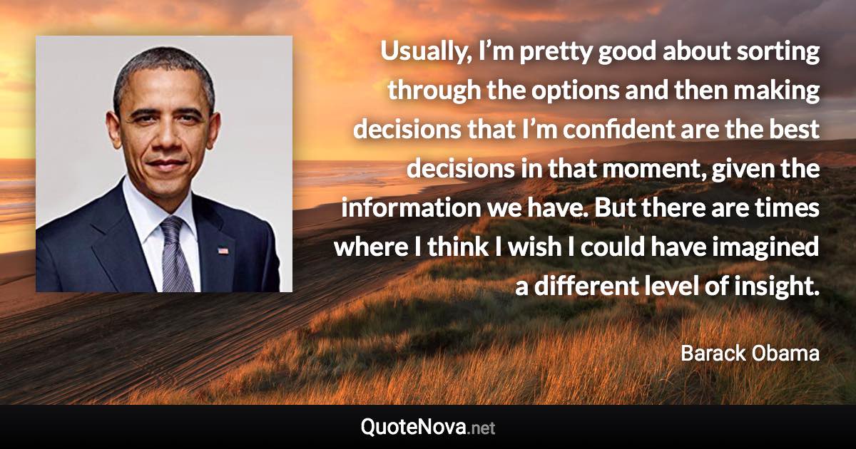 Usually, I’m pretty good about sorting through the options and then making decisions that I’m confident are the best decisions in that moment, given the information we have. But there are times where I think I wish I could have imagined a different level of insight. - Barack Obama quote