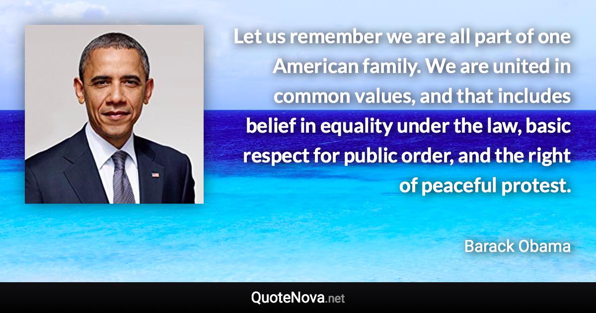 Let us remember we are all part of one American family. We are united in common values, and that includes belief in equality under the law, basic respect for public order, and the right of peaceful protest. - Barack Obama quote