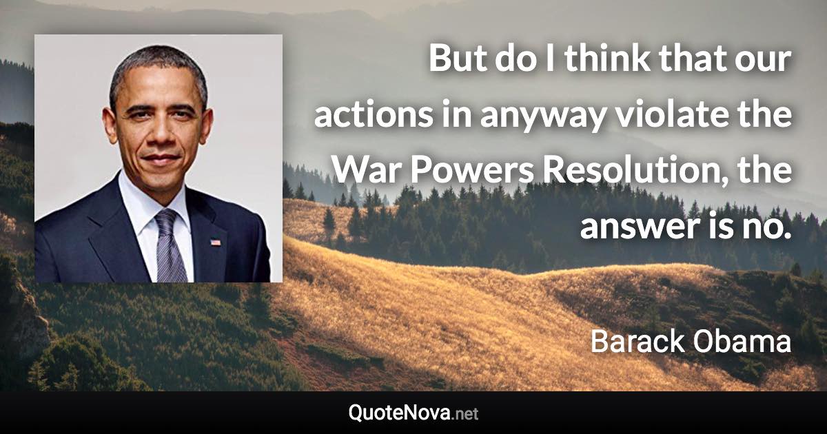 But do I think that our actions in anyway violate the War Powers Resolution, the answer is no. - Barack Obama quote