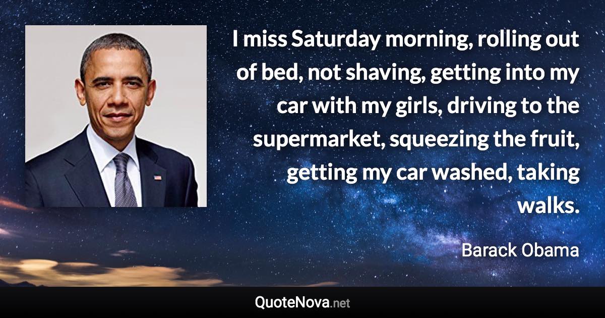 I miss Saturday morning, rolling out of bed, not shaving, getting into my car with my girls, driving to the supermarket, squeezing the fruit, getting my car washed, taking walks. - Barack Obama quote