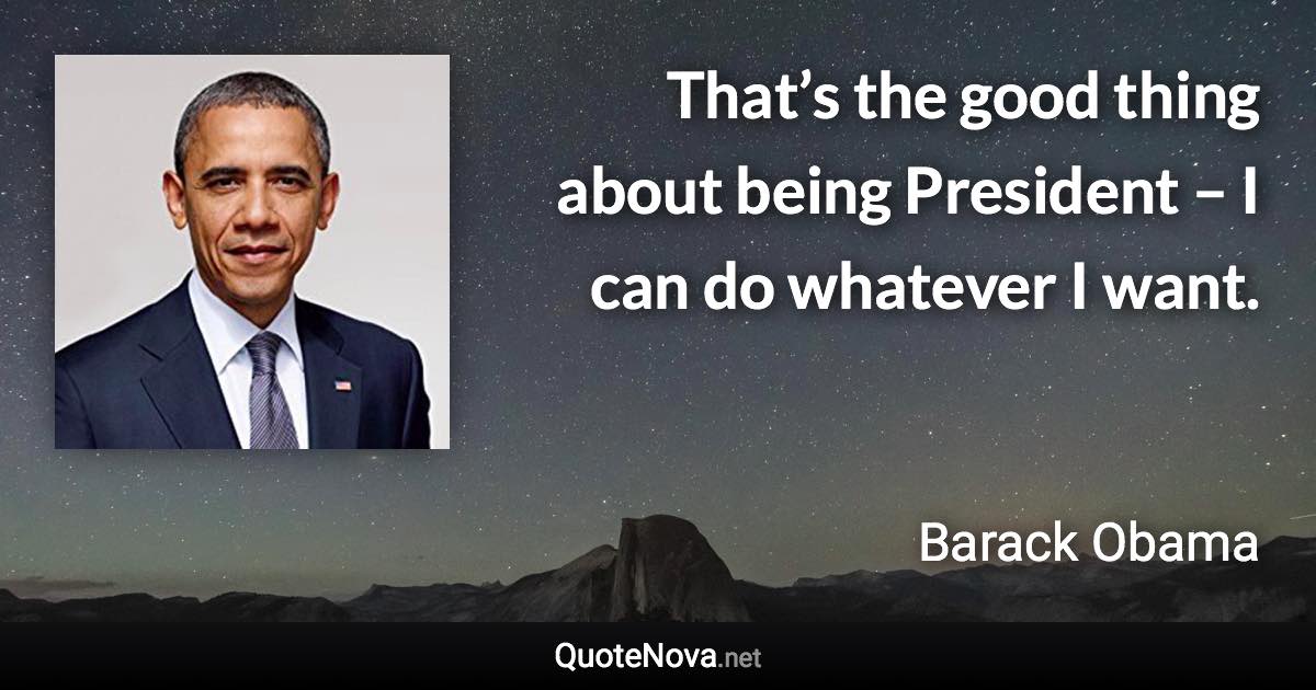 That’s the good thing about being President – I can do whatever I want. - Barack Obama quote