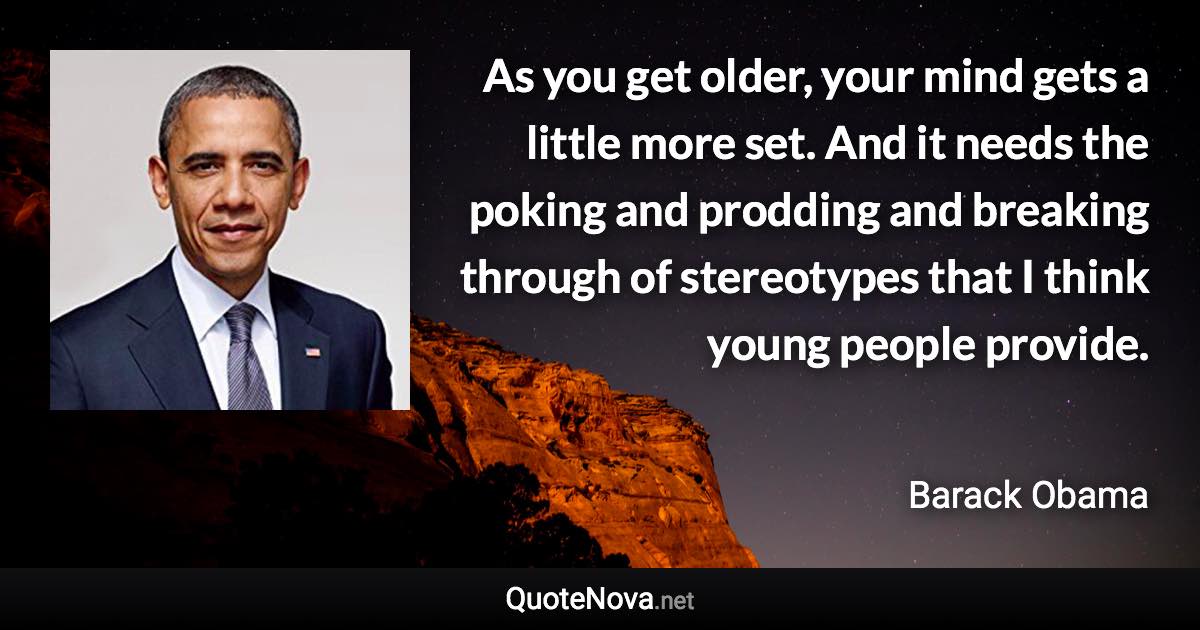 As you get older, your mind gets a little more set. And it needs the poking and prodding and breaking through of stereotypes that I think young people provide. - Barack Obama quote