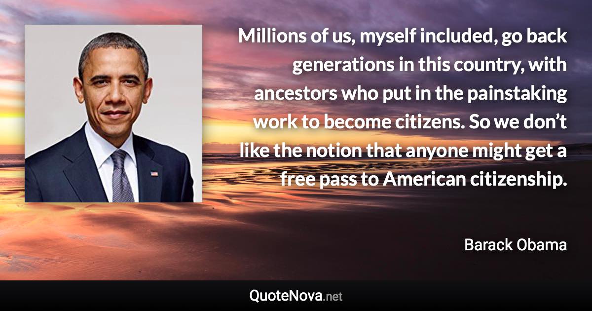 Millions of us, myself included, go back generations in this country, with ancestors who put in the painstaking work to become citizens. So we don’t like the notion that anyone might get a free pass to American citizenship. - Barack Obama quote