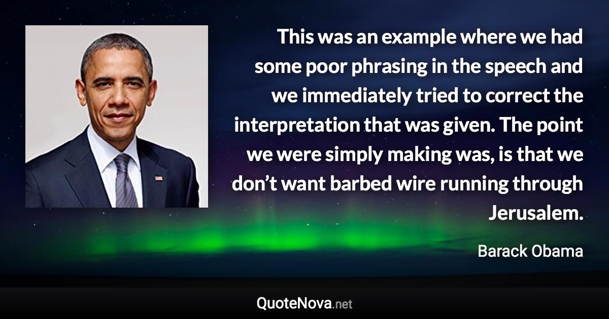 This was an example where we had some poor phrasing in the speech and we immediately tried to correct the interpretation that was given. The point we were simply making was, is that we don’t want barbed wire running through Jerusalem. - Barack Obama quote