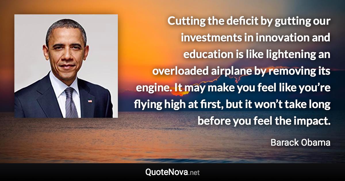 Cutting the deficit by gutting our investments in innovation and education is like lightening an overloaded airplane by removing its engine. It may make you feel like you’re flying high at first, but it won’t take long before you feel the impact. - Barack Obama quote