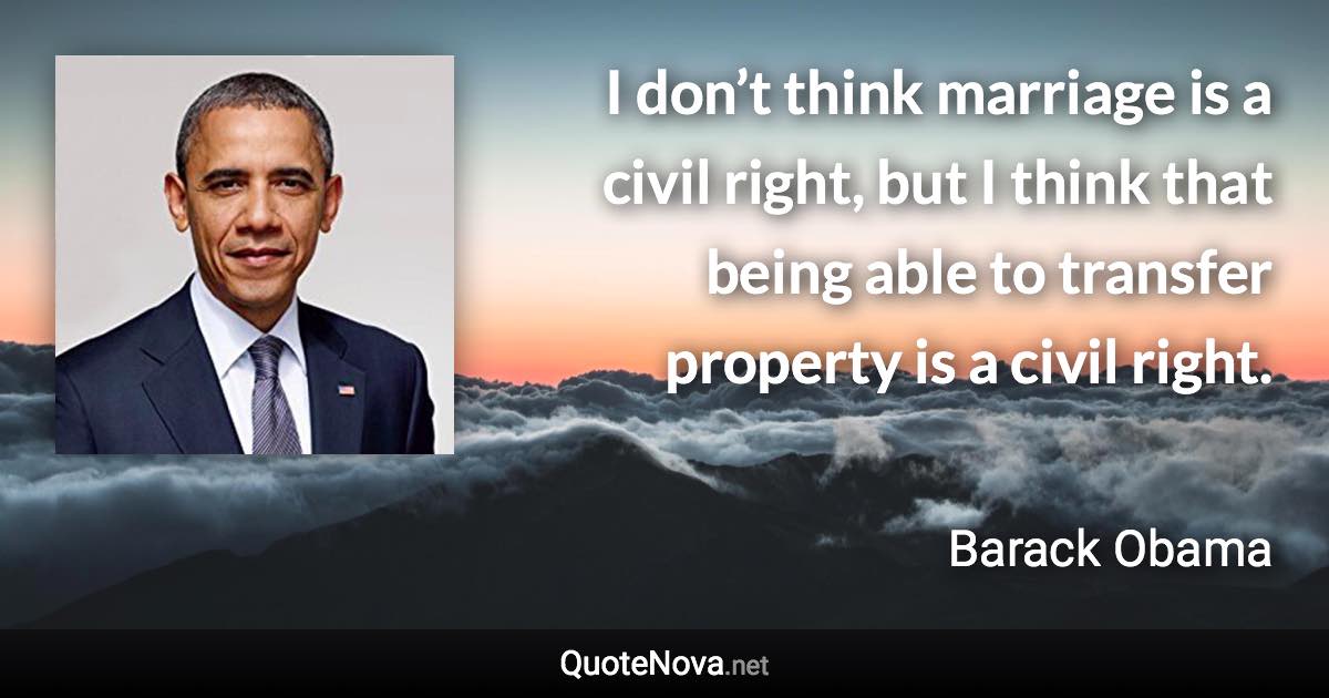 I don’t think marriage is a civil right, but I think that being able to transfer property is a civil right. - Barack Obama quote