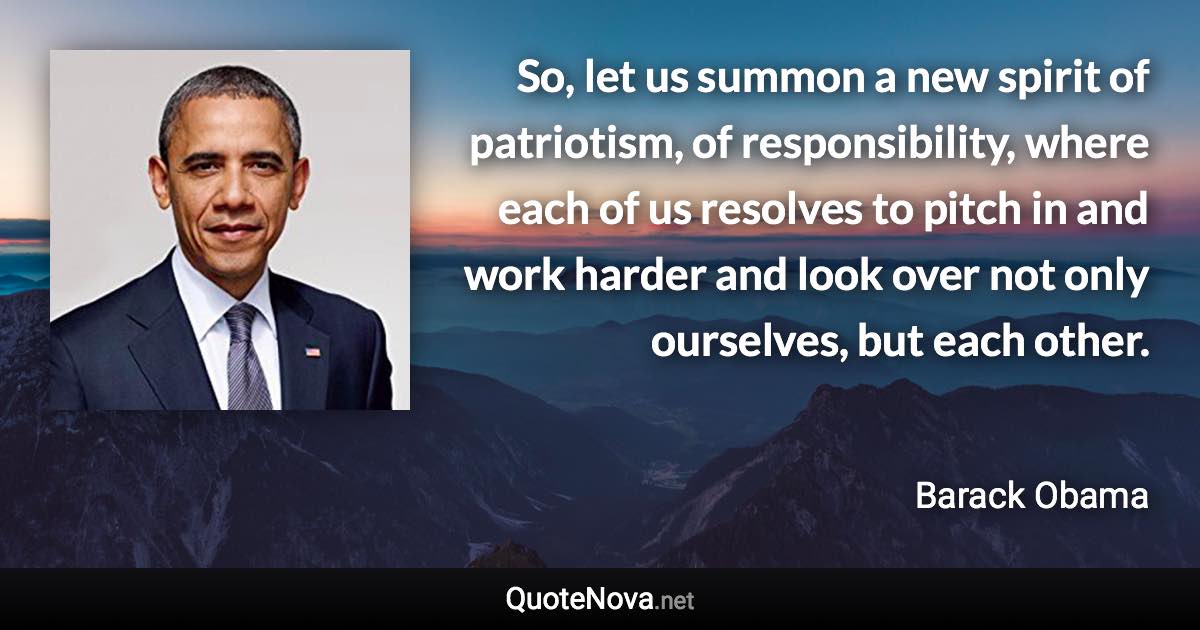 So, let us summon a new spirit of patriotism, of responsibility, where each of us resolves to pitch in and work harder and look over not only ourselves, but each other. - Barack Obama quote