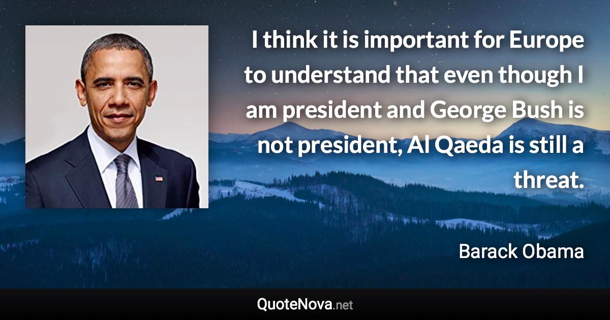 I think it is important for Europe to understand that even though I am president and George Bush is not president, Al Qaeda is still a threat. - Barack Obama quote