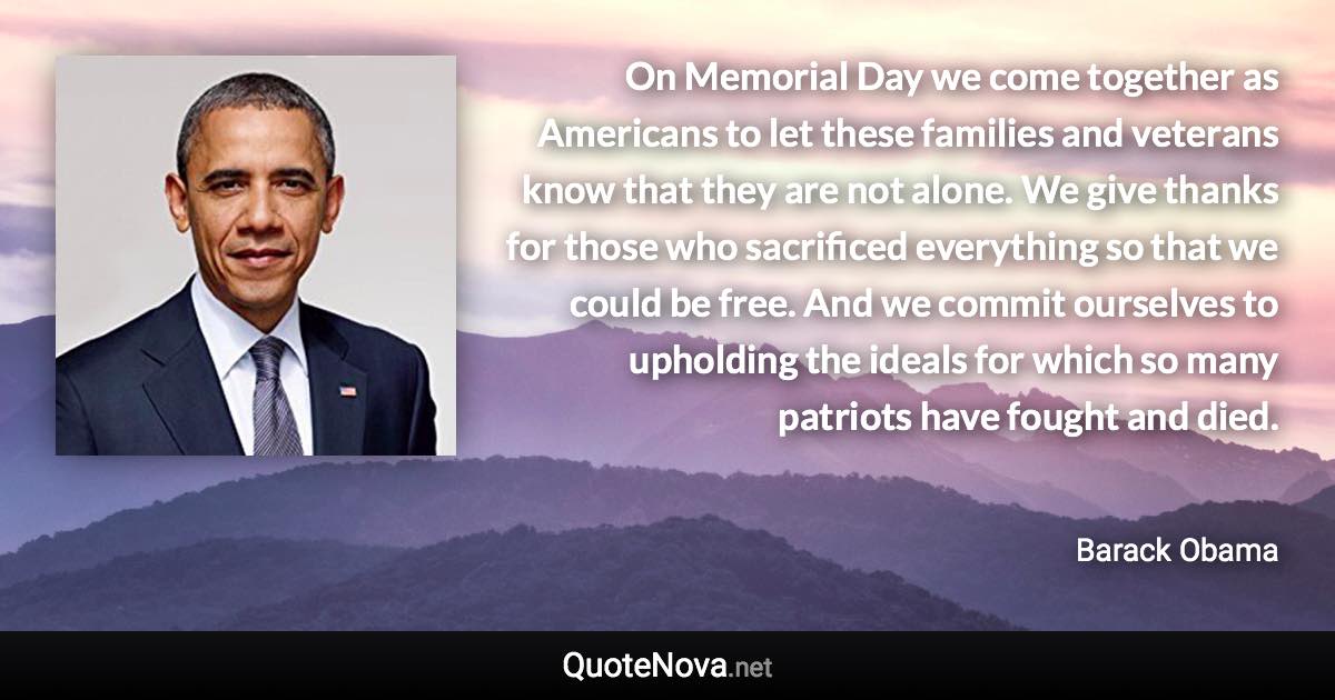 On Memorial Day we come together as Americans to let these families and veterans know that they are not alone. We give thanks for those who sacrificed everything so that we could be free. And we commit ourselves to upholding the ideals for which so many patriots have fought and died. - Barack Obama quote