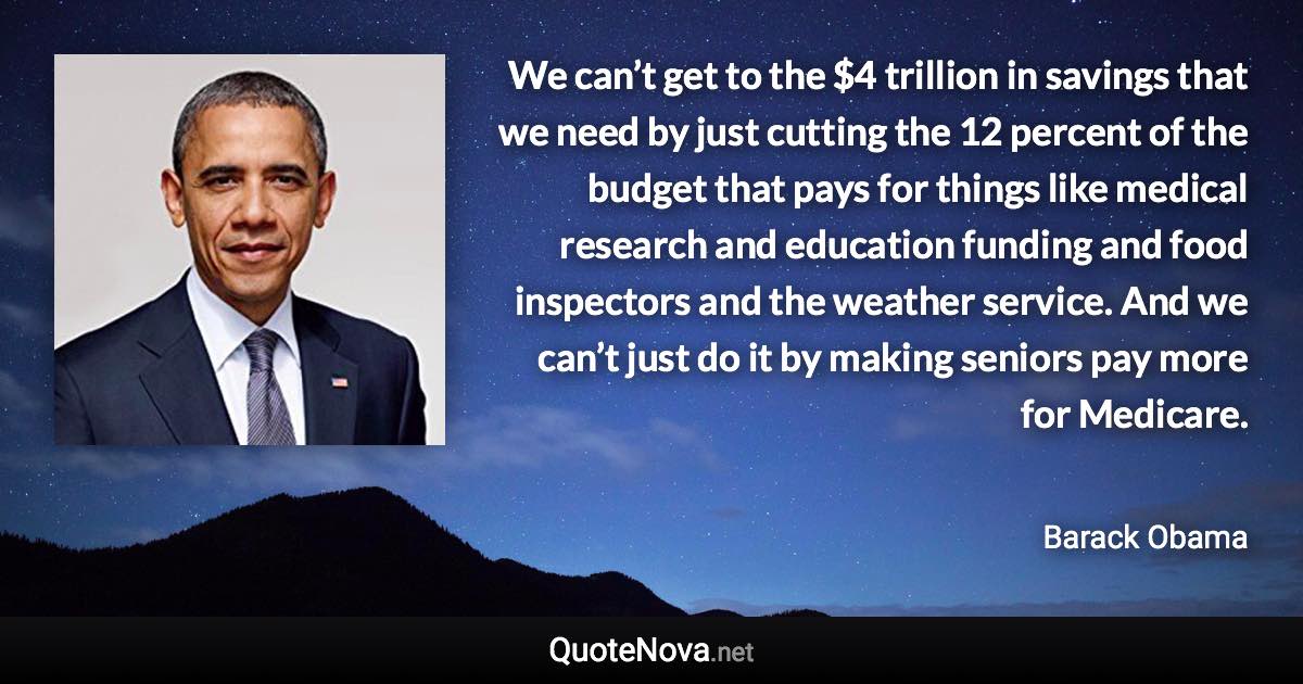 We can’t get to the $4 trillion in savings that we need by just cutting the 12 percent of the budget that pays for things like medical research and education funding and food inspectors and the weather service. And we can’t just do it by making seniors pay more for Medicare. - Barack Obama quote