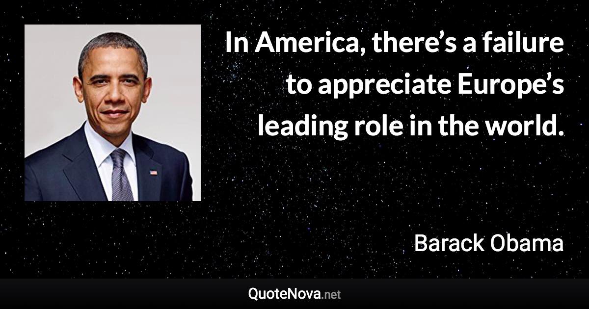 In America, there’s a failure to appreciate Europe’s leading role in the world. - Barack Obama quote