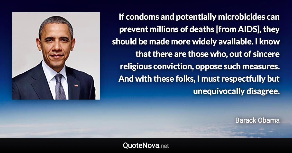 If condoms and potentially microbicides can prevent millions of deaths [from AIDS], they should be made more widely available. I know that there are those who, out of sincere religious conviction, oppose such measures. And with these folks, I must respectfully but unequivocally disagree. - Barack Obama quote