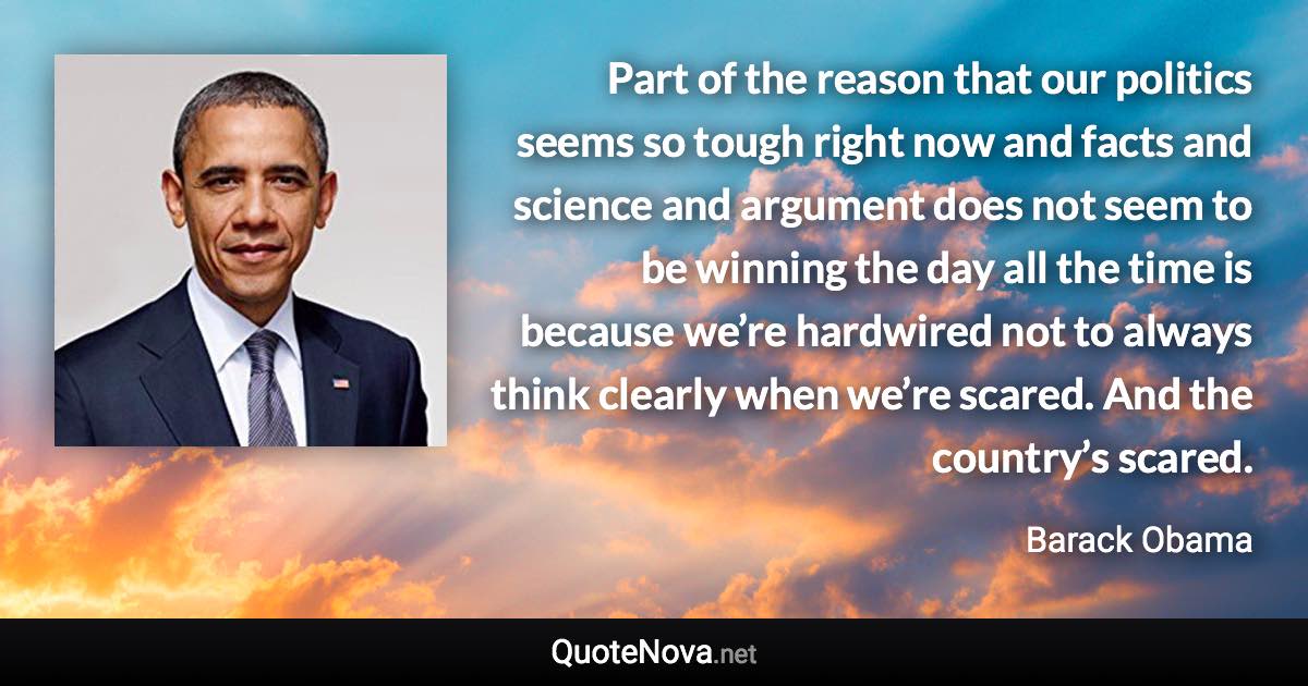 Part of the reason that our politics seems so tough right now and facts and science and argument does not seem to be winning the day all the time is because we’re hardwired not to always think clearly when we’re scared. And the country’s scared. - Barack Obama quote