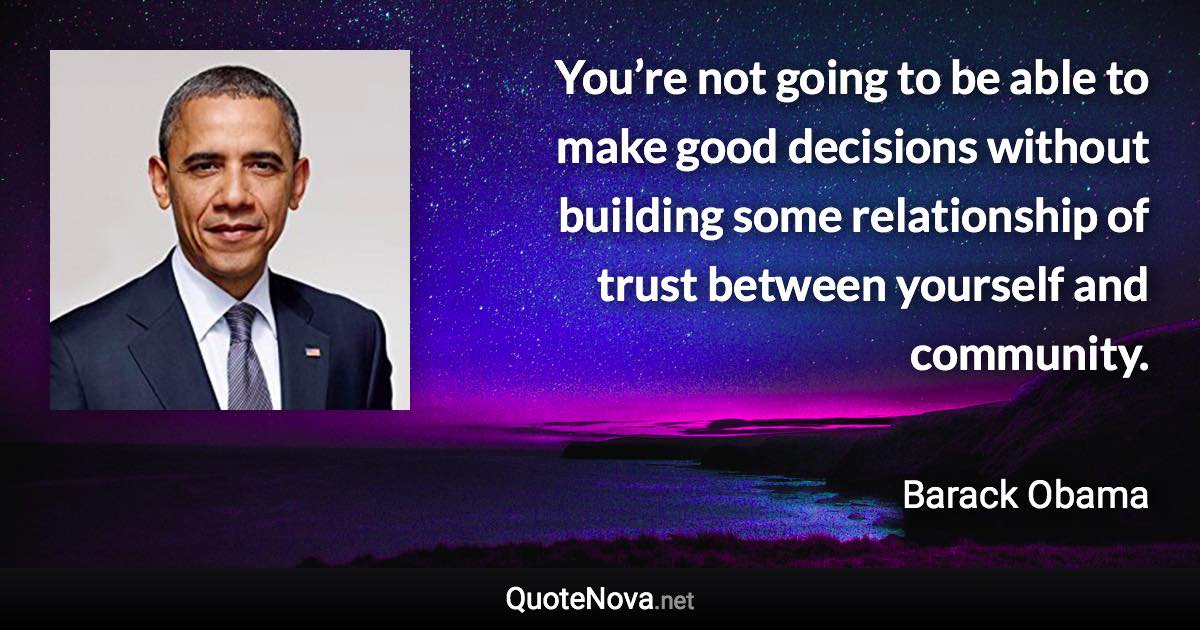 You’re not going to be able to make good decisions without building some relationship of trust between yourself and community. - Barack Obama quote