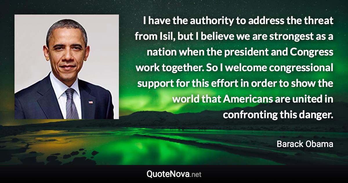 I have the authority to address the threat from Isil, but I believe we are strongest as a nation when the president and Congress work together. So I welcome congressional support for this effort in order to show the world that Americans are united in confronting this danger. - Barack Obama quote