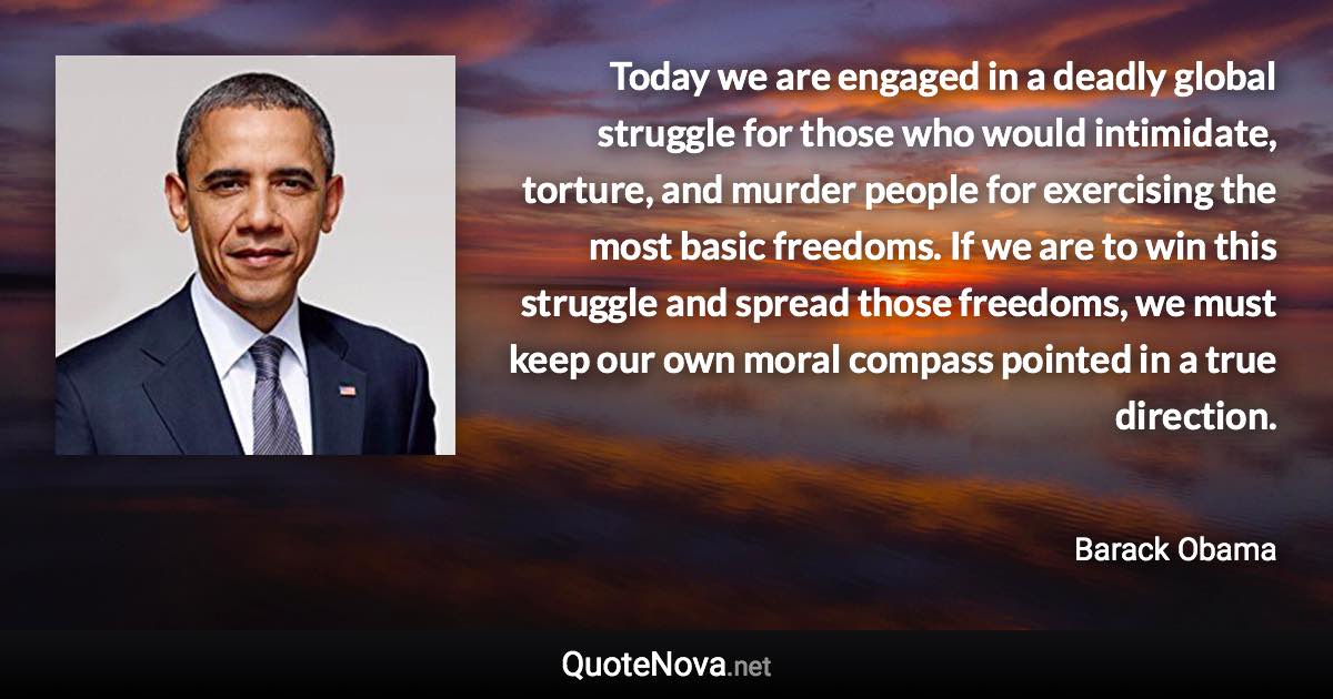 Today we are engaged in a deadly global struggle for those who would intimidate, torture, and murder people for exercising the most basic freedoms. If we are to win this struggle and spread those freedoms, we must keep our own moral compass pointed in a true direction. - Barack Obama quote