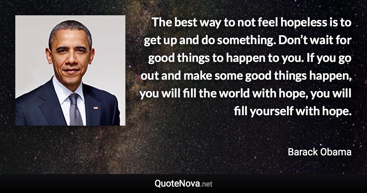 The best way to not feel hopeless is to get up and do something. Don’t wait for good things to happen to you. If you go out and make some good things happen, you will fill the world with hope, you will fill yourself with hope. - Barack Obama quote