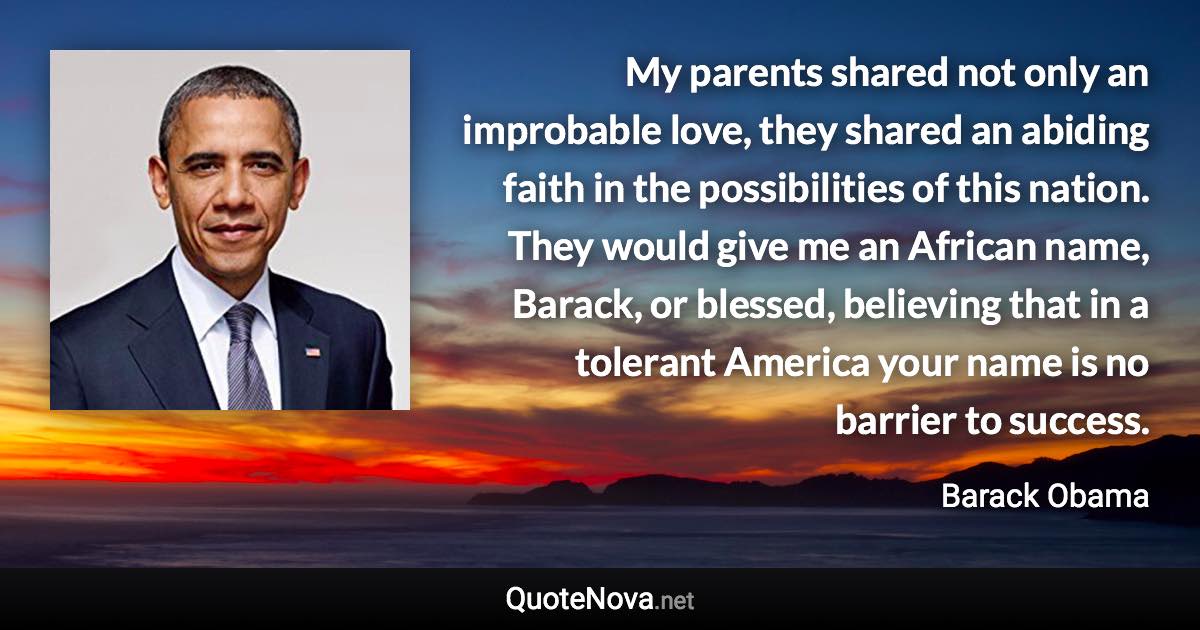 My parents shared not only an improbable love, they shared an abiding faith in the possibilities of this nation. They would give me an African name, Barack, or blessed, believing that in a tolerant America your name is no barrier to success. - Barack Obama quote