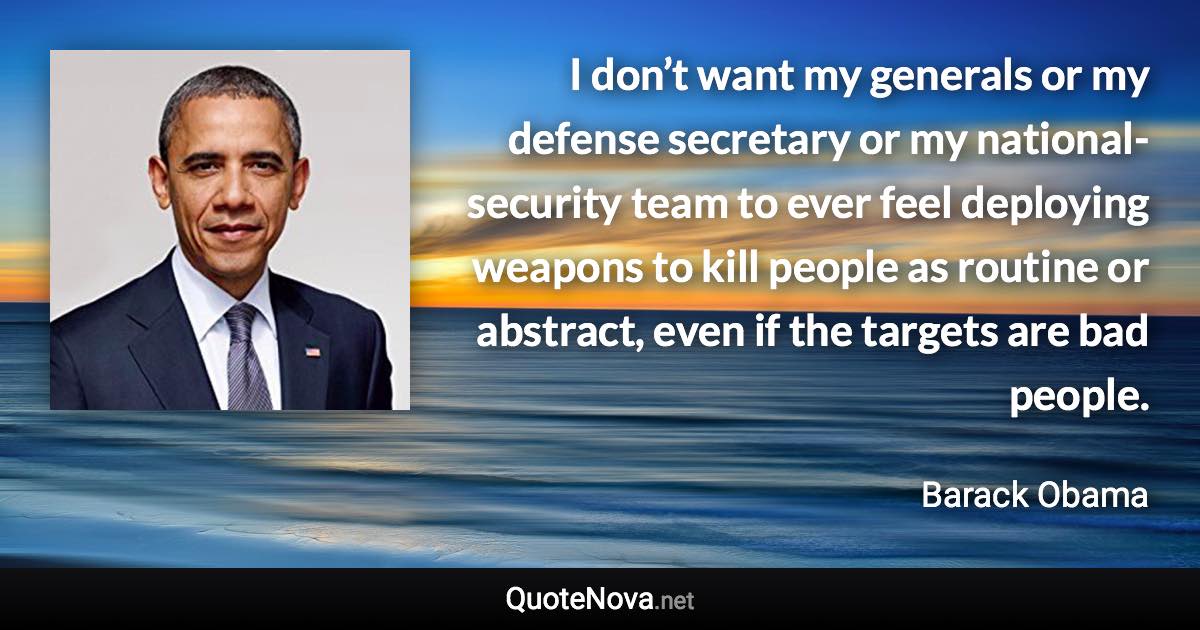 I don’t want my generals or my defense secretary or my national-security team to ever feel deploying weapons to kill people as routine or abstract, even if the targets are bad people. - Barack Obama quote