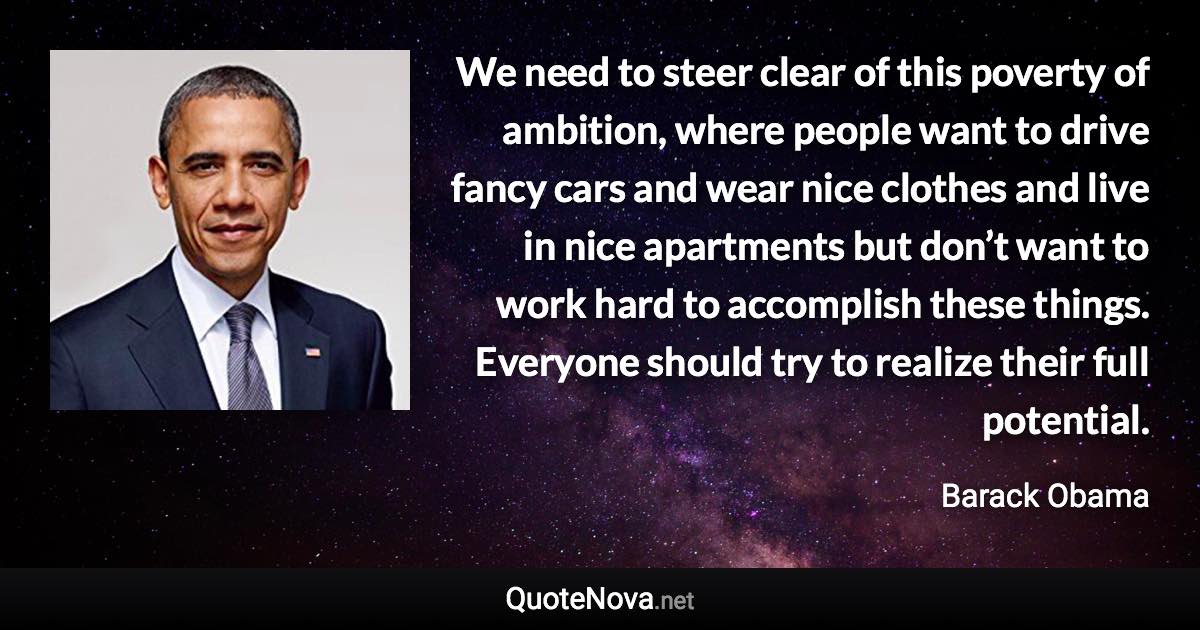 We need to steer clear of this poverty of ambition, where people want to drive fancy cars and wear nice clothes and live in nice apartments but don’t want to work hard to accomplish these things. Everyone should try to realize their full potential. - Barack Obama quote