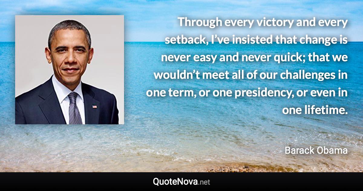 Through every victory and every setback, I’ve insisted that change is never easy and never quick; that we wouldn’t meet all of our challenges in one term, or one presidency, or even in one lifetime. - Barack Obama quote