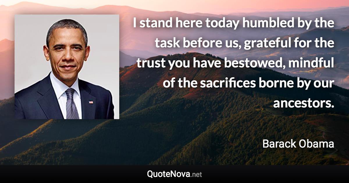 I stand here today humbled by the task before us, grateful for the trust you have bestowed, mindful of the sacrifices borne by our ancestors. - Barack Obama quote