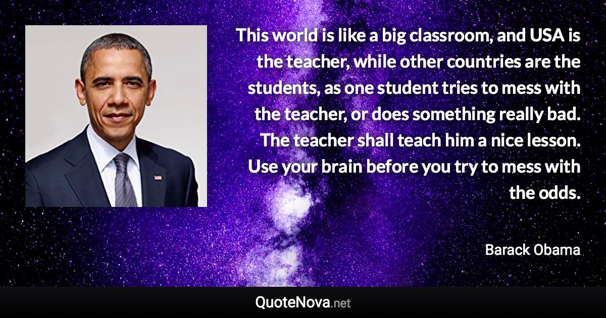 This world is like a big classroom, and USA is the teacher, while other countries are the students, as one student tries to mess with the teacher, or does something really bad. The teacher shall teach him a nice lesson. Use your brain before you try to mess with the odds. - Barack Obama quote