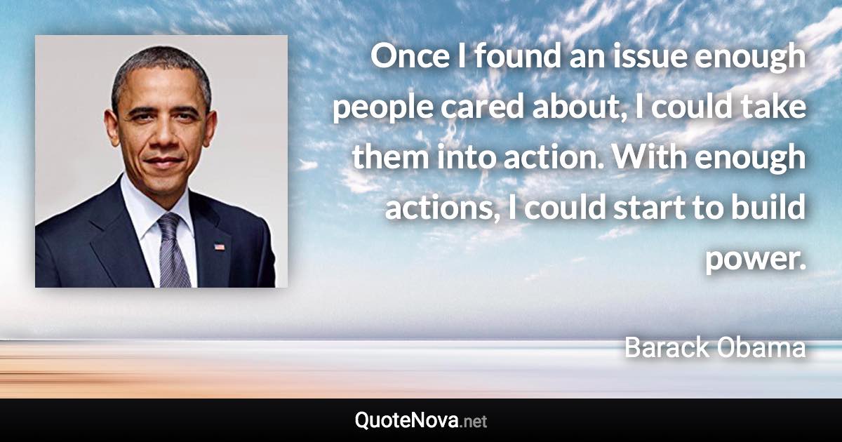 Once I found an issue enough people cared about, I could take them into action. With enough actions, I could start to build power. - Barack Obama quote