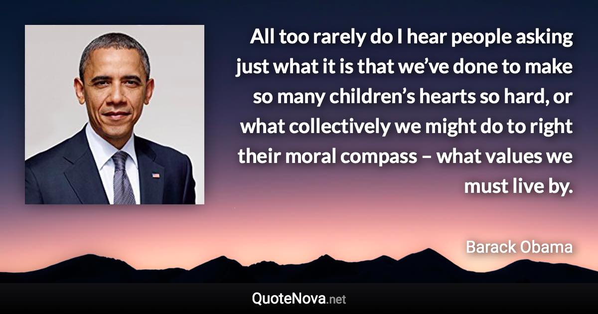 All too rarely do I hear people asking just what it is that we’ve done to make so many children’s hearts so hard, or what collectively we might do to right their moral compass – what values we must live by. - Barack Obama quote