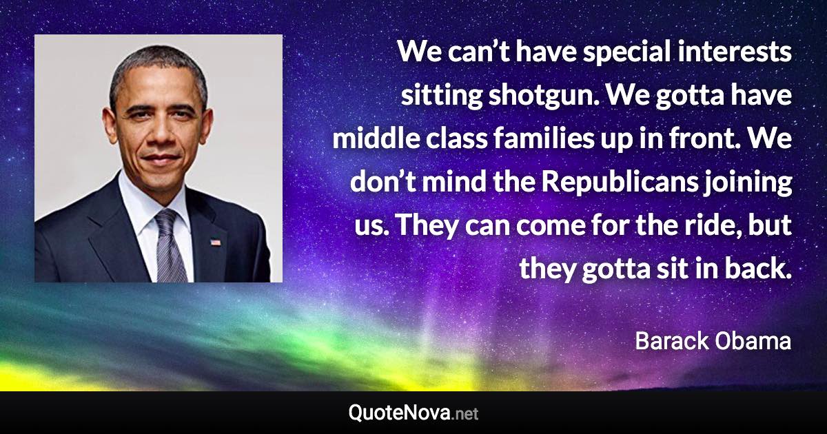 We can’t have special interests sitting shotgun. We gotta have middle class families up in front. We don’t mind the Republicans joining us. They can come for the ride, but they gotta sit in back. - Barack Obama quote