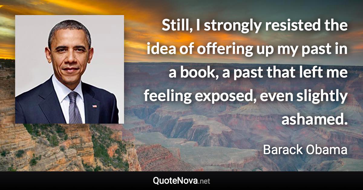 Still, I strongly resisted the idea of offering up my past in a book, a past that left me feeling exposed, even slightly ashamed. - Barack Obama quote