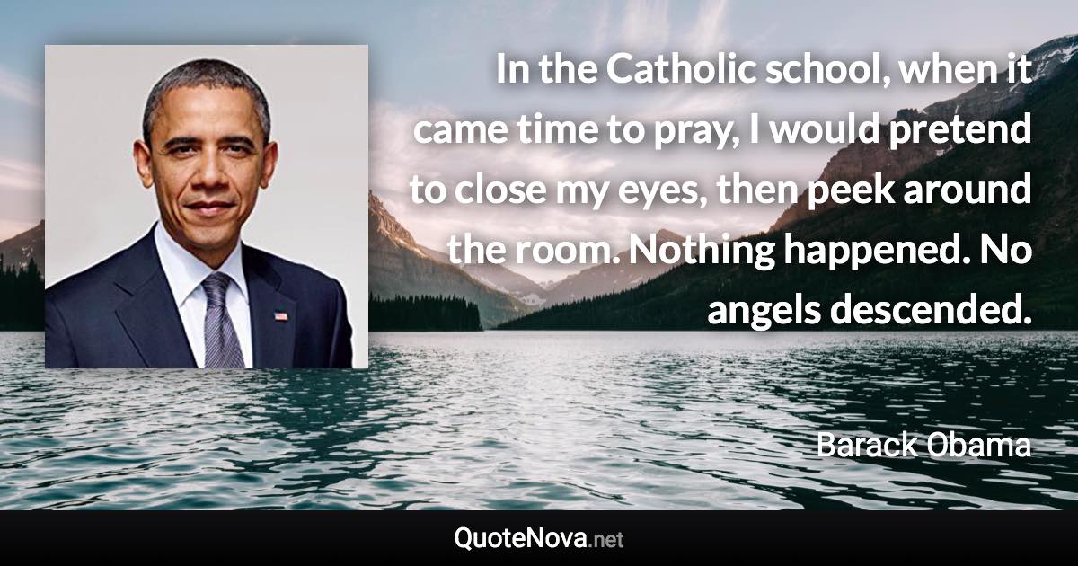 In the Catholic school, when it came time to pray, I would pretend to close my eyes, then peek around the room. Nothing happened. No angels descended. - Barack Obama quote