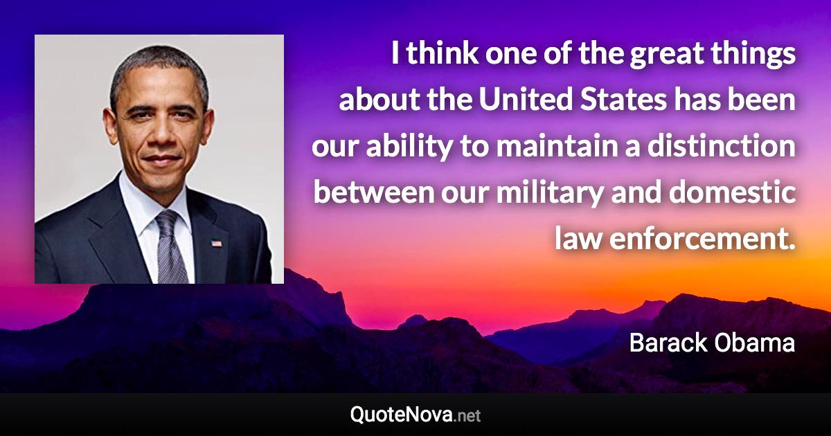 I think one of the great things about the United States has been our ability to maintain a distinction between our military and domestic law enforcement. - Barack Obama quote