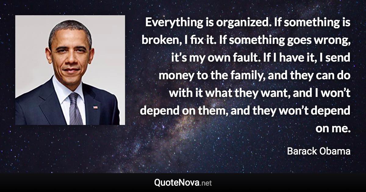 Everything is organized. If something is broken, I fix it. If something goes wrong, it’s my own fault. If I have it, I send money to the family, and they can do with it what they want, and I won’t depend on them, and they won’t depend on me. - Barack Obama quote
