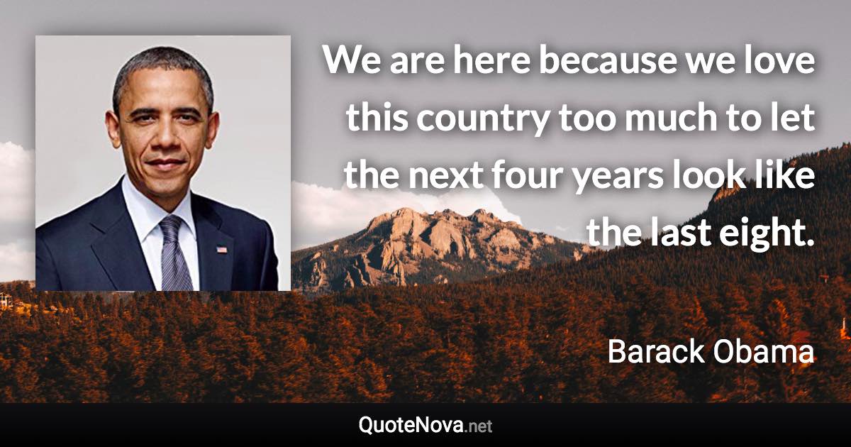 We are here because we love this country too much to let the next four years look like the last eight. - Barack Obama quote