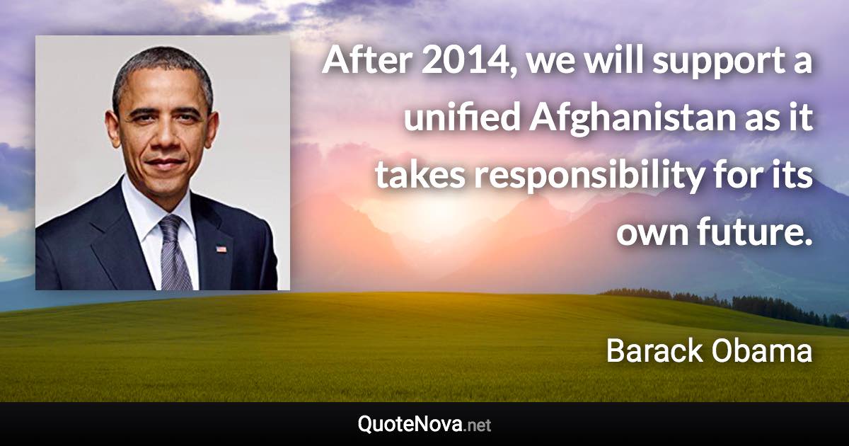 After 2014, we will support a unified Afghanistan as it takes responsibility for its own future. - Barack Obama quote