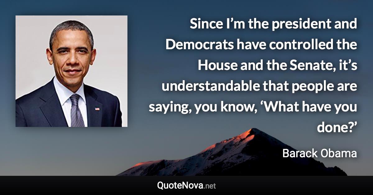 Since I’m the president and Democrats have controlled the House and the Senate, it’s understandable that people are saying, you know, ‘What have you done?’ - Barack Obama quote