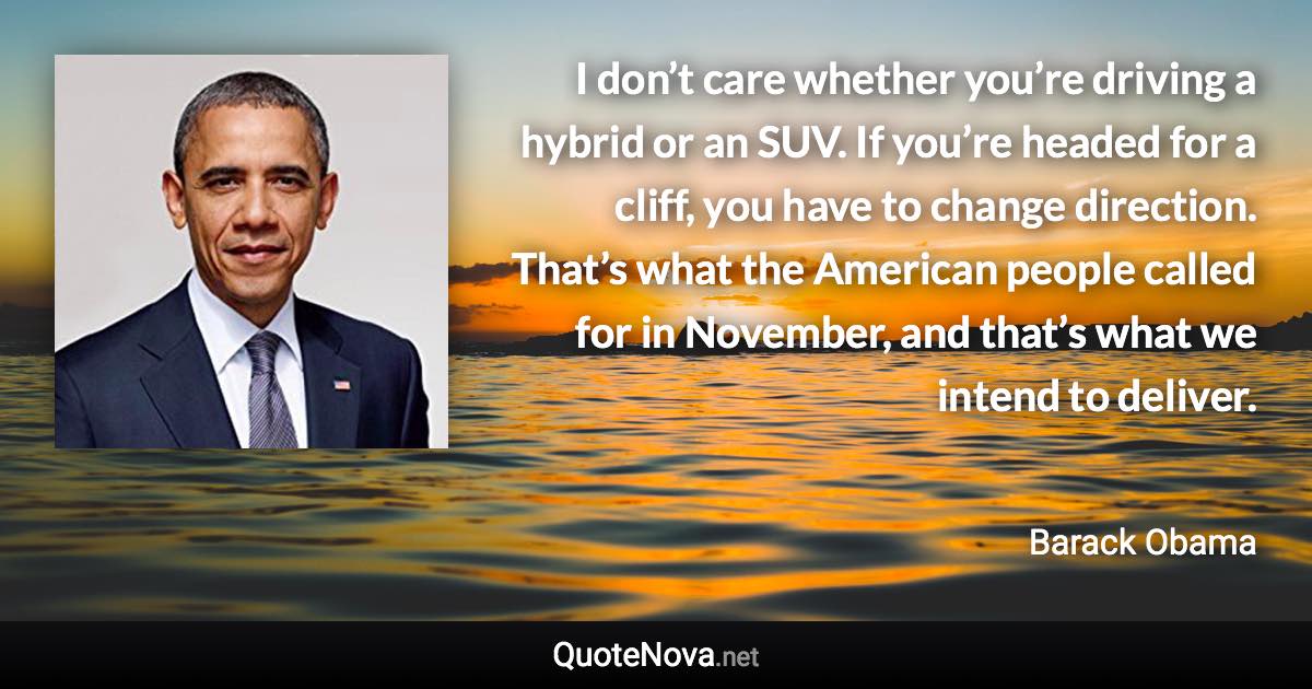 I don’t care whether you’re driving a hybrid or an SUV. If you’re headed for a cliff, you have to change direction. That’s what the American people called for in November, and that’s what we intend to deliver. - Barack Obama quote