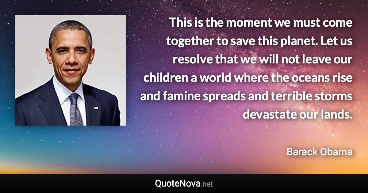 This is the moment we must come together to save this planet. Let us resolve that we will not leave our children a world where the oceans rise and famine spreads and terrible storms devastate our lands. - Barack Obama quote