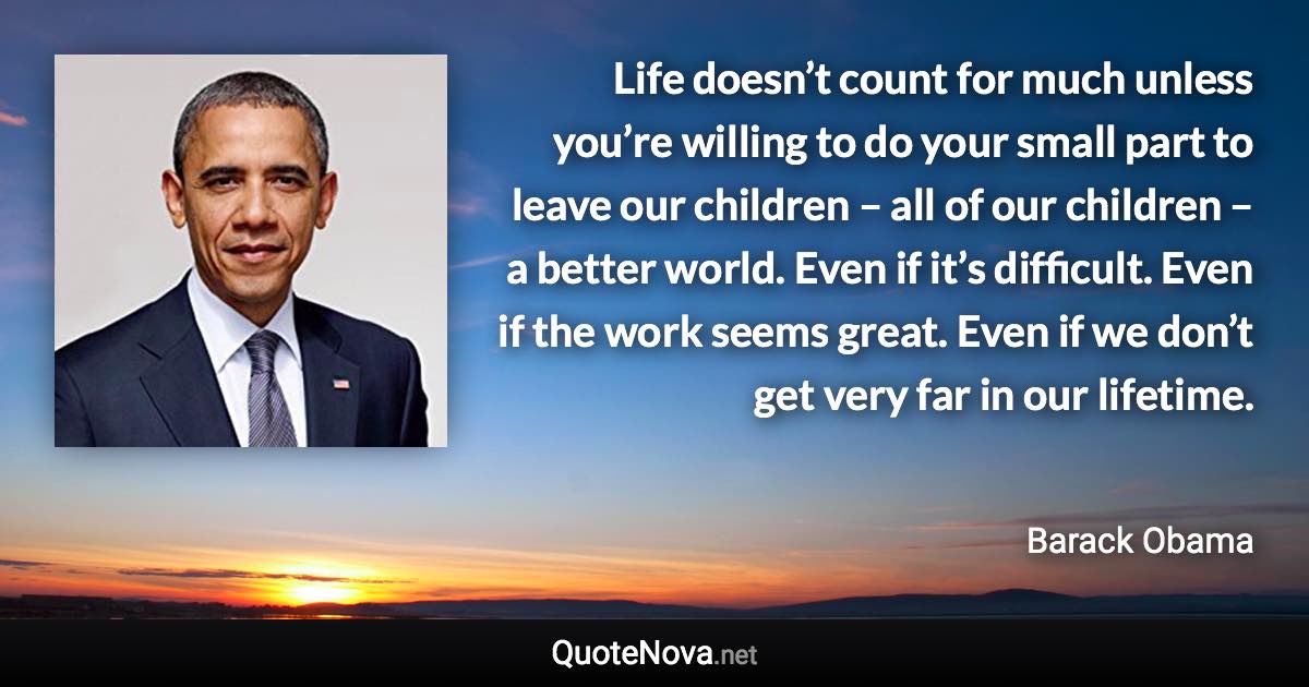 Life doesn’t count for much unless you’re willing to do your small part to leave our children – all of our children – a better world. Even if it’s difficult. Even if the work seems great. Even if we don’t get very far in our lifetime. - Barack Obama quote