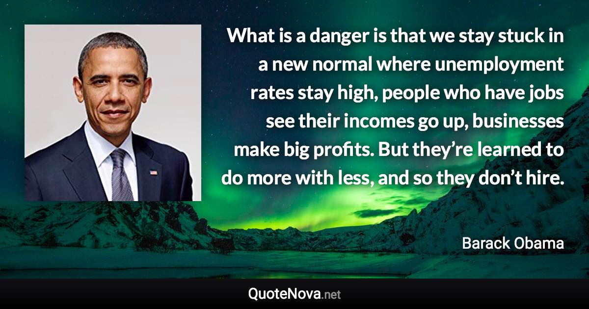 What is a danger is that we stay stuck in a new normal where unemployment rates stay high, people who have jobs see their incomes go up, businesses make big profits. But they’re learned to do more with less, and so they don’t hire. - Barack Obama quote