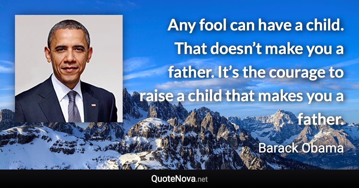 Any fool can have a child. That doesn’t make you a father. It’s the courage to raise a child that makes you a father. - Barack Obama quote