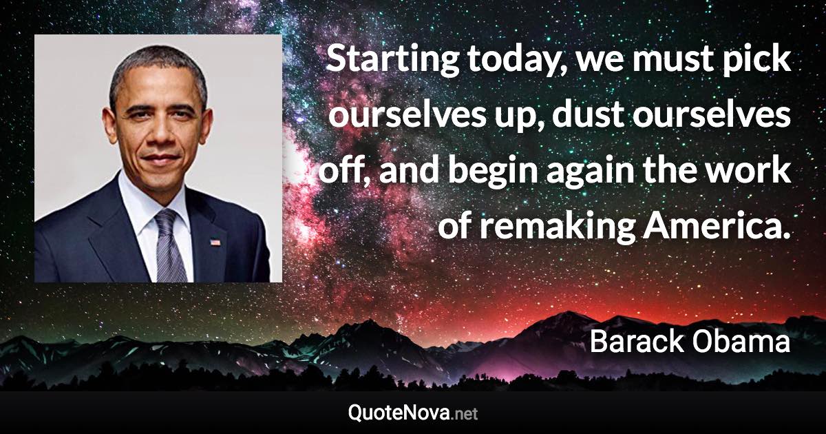 Starting today, we must pick ourselves up, dust ourselves off, and begin again the work of remaking America. - Barack Obama quote