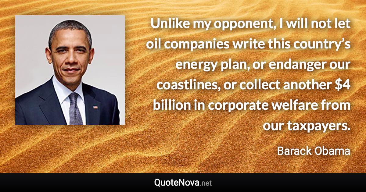 Unlike my opponent, I will not let oil companies write this country’s energy plan, or endanger our coastlines, or collect another $4 billion in corporate welfare from our taxpayers. - Barack Obama quote