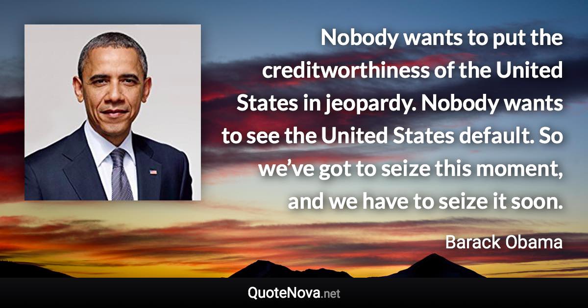 Nobody wants to put the creditworthiness of the United States in jeopardy. Nobody wants to see the United States default. So we’ve got to seize this moment, and we have to seize it soon. - Barack Obama quote