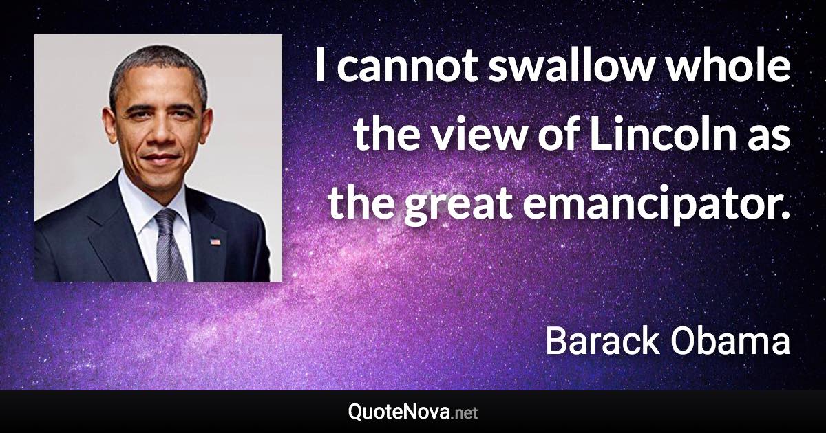 I cannot swallow whole the view of Lincoln as the great emancipator. - Barack Obama quote