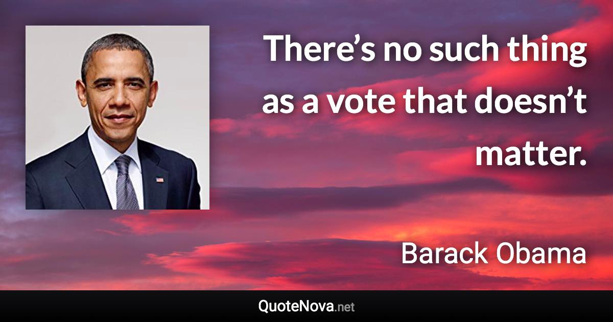 There’s no such thing as a vote that doesn’t matter. - Barack Obama quote